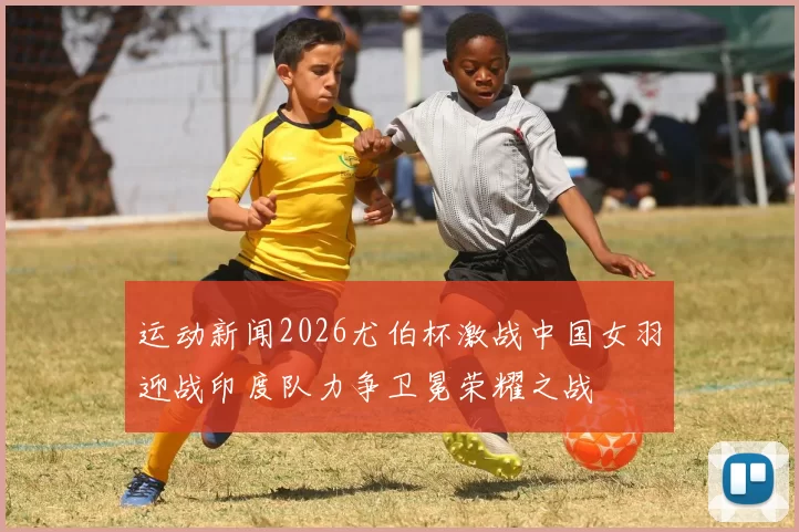 运动新闻2026尤伯杯激战中国女羽迎战印度队力争卫冕荣耀之战