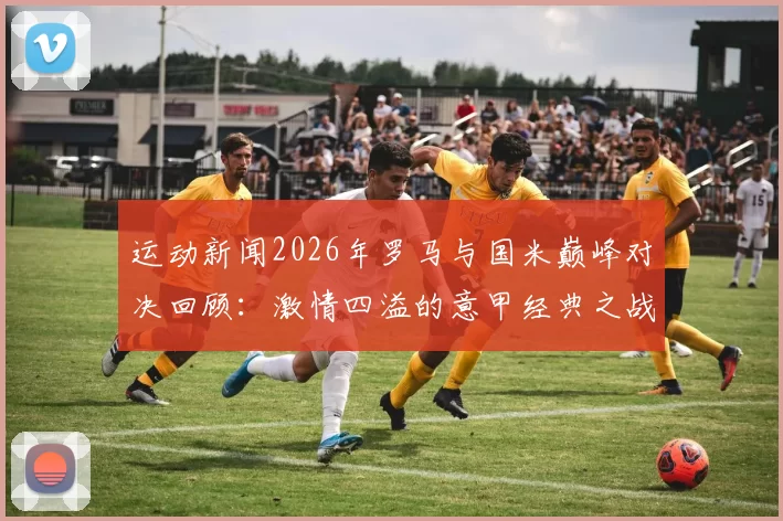 运动新闻2026年罗马与国米巅峰对决回顾：激情四溢的意甲经典之战