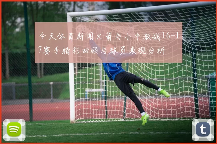 今天体育新闻火箭与小牛激战16-17赛季精彩回顾与球员表现分析