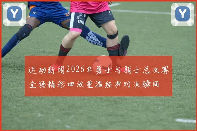 运动新闻2026年勇士与骑士总决赛全场精彩回放重温经典对决瞬间