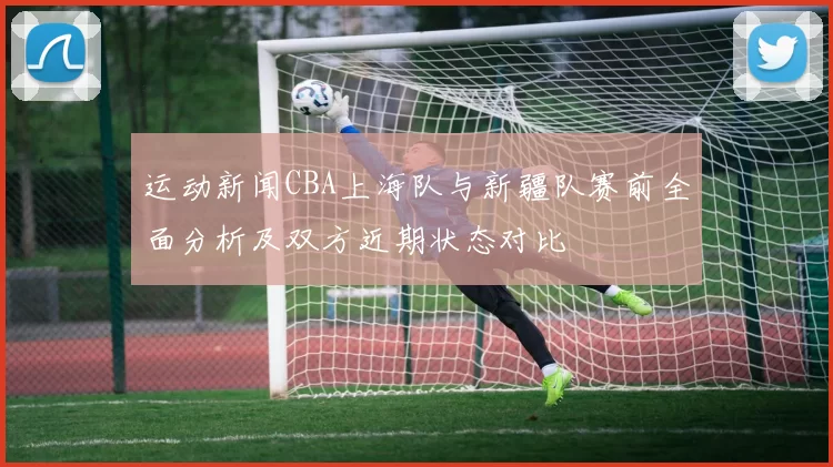 运动新闻CBA上海队与新疆队赛前全面分析及双方近期状态对比