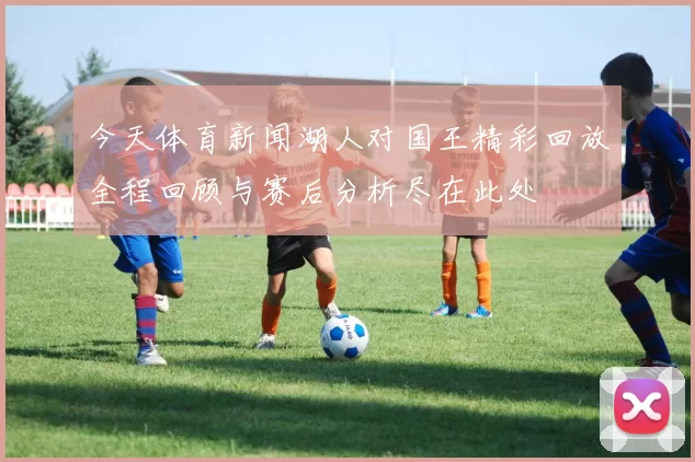 今天体育新闻湖人对国王精彩回放全程回顾与赛后分析尽在此处