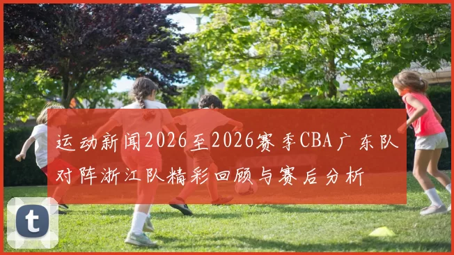 运动新闻2026至2026赛季CBA广东队对阵浙江队精彩回顾与赛后分析