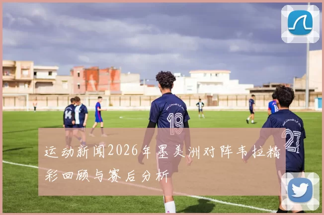 运动新闻2026年墨美洲对阵韦拉精彩回顾与赛后分析
