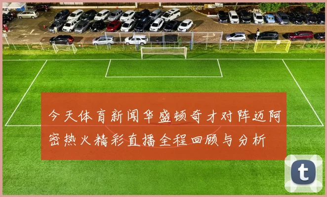今天体育新闻华盛顿奇才对阵迈阿密热火精彩直播全程回顾与分析