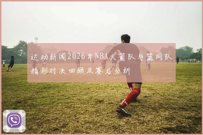 运动新闻2026年NBA火箭队与篮网队精彩对决回顾及赛后分析